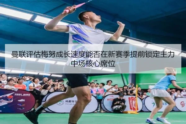 曼联评估梅努成长速度能否在新赛季提前锁定主力中场核心席位