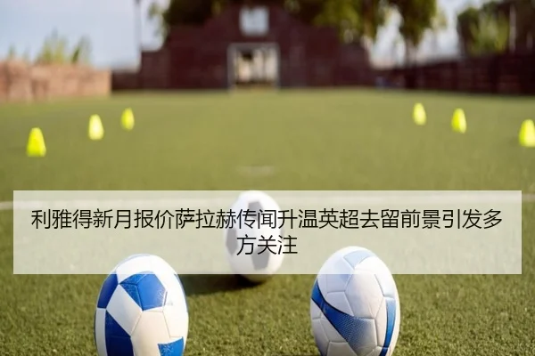 利雅得新月报价萨拉赫传闻升温英超去留前景引发多方关注
