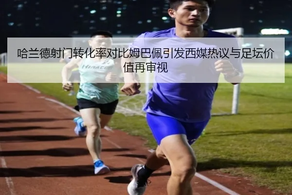 哈兰德射门转化率对比姆巴佩引发西媒热议与足坛价值再审视